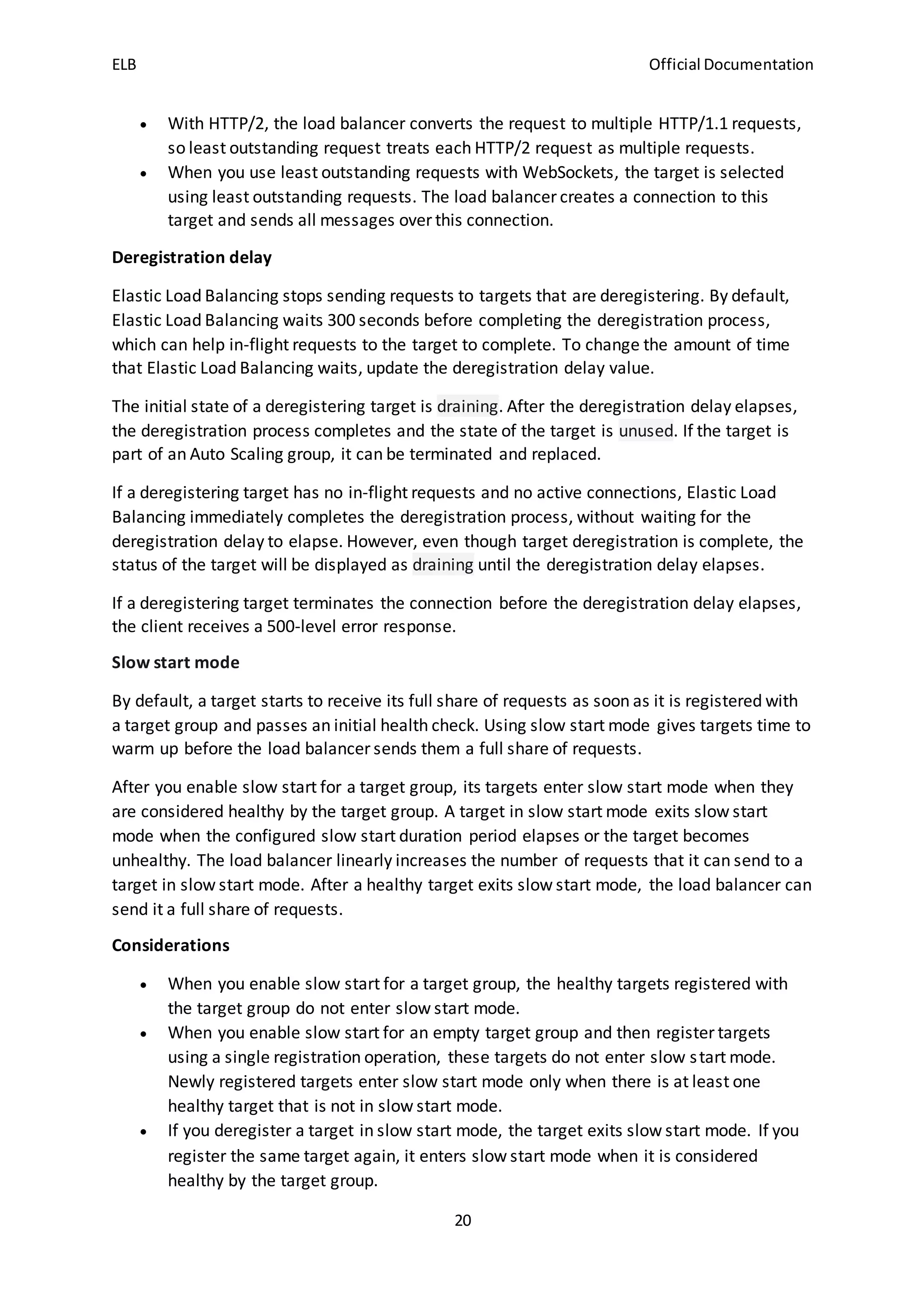 ELB Official Documentation
20
 With HTTP/2, the load balancer converts the request to multiple HTTP/1.1 requests,
so least outstanding request treats each HTTP/2 request as multiple requests.
 When you use least outstanding requests with WebSockets, the target is selected
using least outstanding requests. The load balancer creates a connection to this
target and sends all messages over this connection.
Deregistration delay
Elastic Load Balancing stops sending requests to targets that are deregistering. By default,
Elastic Load Balancing waits 300 seconds before completing the deregistration process,
which can help in-flight requests to the target to complete. To change the amount of time
that Elastic Load Balancing waits, update the deregistration delay value.
The initial state of a deregistering target is draining. After the deregistration delay elapses,
the deregistration process completes and the state of the target is unused. If the target is
part of an Auto Scaling group, it can be terminated and replaced.
If a deregistering target has no in-flight requests and no active connections, Elastic Load
Balancing immediately completes the deregistration process, without waiting for the
deregistration delay to elapse. However, even though target deregistration is complete, the
status of the target will be displayed as draining until the deregistration delay elapses.
If a deregistering target terminates the connection before the deregistration delay elapses,
the client receives a 500-level error response.
Slow start mode
By default, a target starts to receive its full share of requests as soon as it is registered with
a target group and passes an initial health check. Using slow start mode gives targets time to
warm up before the load balancer sends them a full share of requests.
After you enable slow start for a target group, its targets enter slow start mode when they
are considered healthy by the target group. A target in slow start mode exits slow start
mode when the configured slow start duration period elapses or the target becomes
unhealthy. The load balancer linearly increases the number of requests that it can send to a
target in slow start mode. After a healthy target exits slow start mode, the load balancer can
send it a full share of requests.
Considerations
 When you enable slow start for a target group, the healthy targets registered with
the target group do not enter slow start mode.
 When you enable slow start for an empty target group and then register targets
using a single registration operation, these targets do not enter slow start mode.
Newly registered targets enter slow start mode only when there is at least one
healthy target that is not in slow start mode.
 If you deregister a target in slow start mode, the target exits slow start mode. If you
register the same target again, it enters slow start mode when it is considered
healthy by the target group.
 