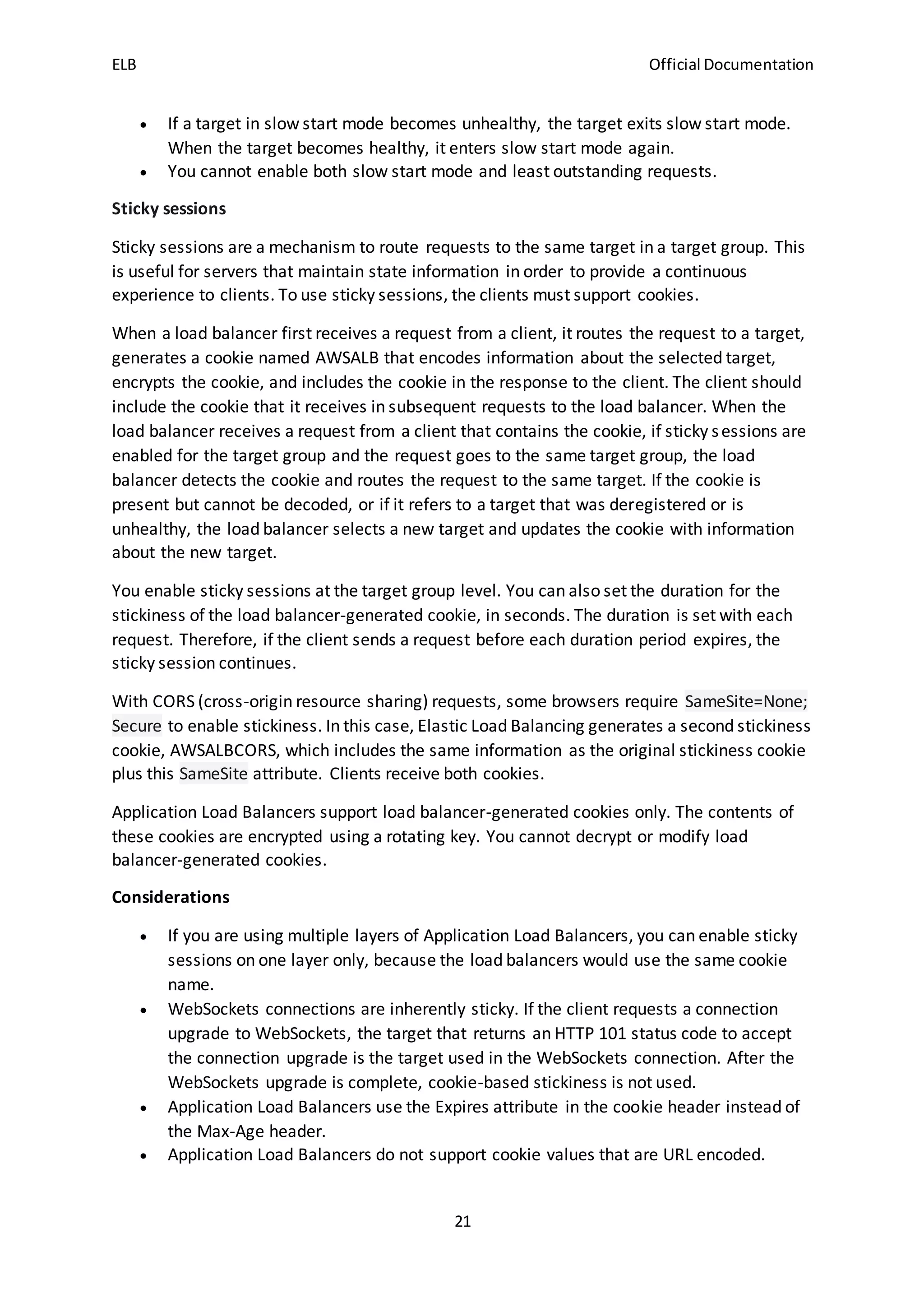 ELB Official Documentation
21
 If a target in slow start mode becomes unhealthy, the target exits slow start mode.
When the target becomes healthy, it enters slow start mode again.
 You cannot enable both slow start mode and least outstanding requests.
Sticky sessions
Sticky sessions are a mechanism to route requests to the same target in a target group. This
is useful for servers that maintain state information in order to provide a continuous
experience to clients. To use sticky sessions, the clients must support cookies.
When a load balancer first receives a request from a client, it routes the request to a target,
generates a cookie named AWSALB that encodes information about the selected target,
encrypts the cookie, and includes the cookie in the response to the client. The client should
include the cookie that it receives in subsequent requests to the load balancer. When the
load balancer receives a request from a client that contains the cookie, if sticky sessions are
enabled for the target group and the request goes to the same target group, the load
balancer detects the cookie and routes the request to the same target. If the cookie is
present but cannot be decoded, or if it refers to a target that was deregistered or is
unhealthy, the load balancer selects a new target and updates the cookie with information
about the new target.
You enable sticky sessions at the target group level. You can also set the duration for the
stickiness of the load balancer-generated cookie, in seconds. The duration is set with each
request. Therefore, if the client sends a request before each duration period expires, the
sticky session continues.
With CORS (cross-origin resource sharing) requests, some browsers require SameSite=None;
Secure to enable stickiness. In this case, Elastic Load Balancing generates a second stickiness
cookie, AWSALBCORS, which includes the same information as the original stickiness cookie
plus this SameSite attribute. Clients receive both cookies.
Application Load Balancers support load balancer-generated cookies only. The contents of
these cookies are encrypted using a rotating key. You cannot decrypt or modify load
balancer-generated cookies.
Considerations
 If you are using multiple layers of Application Load Balancers, you can enable sticky
sessions on one layer only, because the load balancers would use the same cookie
name.
 WebSockets connections are inherently sticky. If the client requests a connection
upgrade to WebSockets, the target that returns an HTTP 101 status code to accept
the connection upgrade is the target used in the WebSockets connection. After the
WebSockets upgrade is complete, cookie-based stickiness is not used.
 Application Load Balancers use the Expires attribute in the cookie header instead of
the Max-Age header.
 Application Load Balancers do not support cookie values that are URL encoded.
 
