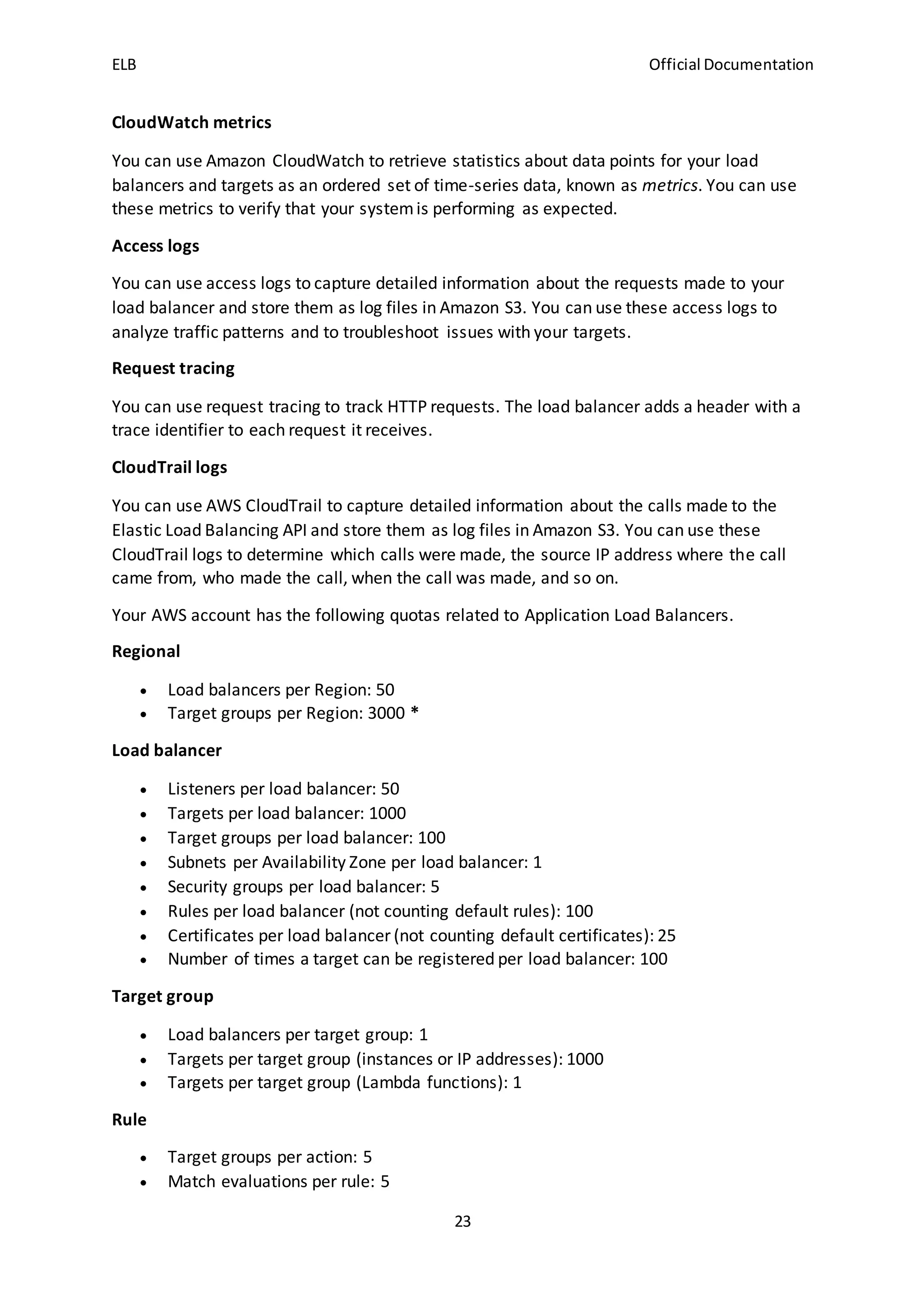 ELB Official Documentation
23
CloudWatch metrics
You can use Amazon CloudWatch to retrieve statistics about data points for your load
balancers and targets as an ordered set of time-series data, known as metrics. You can use
these metrics to verify that your systemis performing as expected.
Access logs
You can use access logs to capture detailed information about the requests made to your
load balancer and store them as log files in Amazon S3. You can use these access logs to
analyze traffic patterns and to troubleshoot issues with your targets.
Request tracing
You can use request tracing to track HTTP requests. The load balancer adds a header with a
trace identifier to each request it receives.
CloudTrail logs
You can use AWS CloudTrail to capture detailed information about the calls made to the
Elastic Load Balancing API and store them as log files in Amazon S3. You can use these
CloudTrail logs to determine which calls were made, the source IP address where the call
came from, who made the call, when the call was made, and so on.
Your AWS account has the following quotas related to Application Load Balancers.
Regional
 Load balancers per Region: 50
 Target groups per Region: 3000 *
Load balancer
 Listeners per load balancer: 50
 Targets per load balancer: 1000
 Target groups per load balancer: 100
 Subnets per Availability Zone per load balancer: 1
 Security groups per load balancer: 5
 Rules per load balancer (not counting default rules): 100
 Certificates per load balancer (not counting default certificates): 25
 Number of times a target can be registered per load balancer: 100
Target group
 Load balancers per target group: 1
 Targets per target group (instances or IP addresses): 1000
 Targets per target group (Lambda functions): 1
Rule
 Target groups per action: 5
 Match evaluations per rule: 5
 
