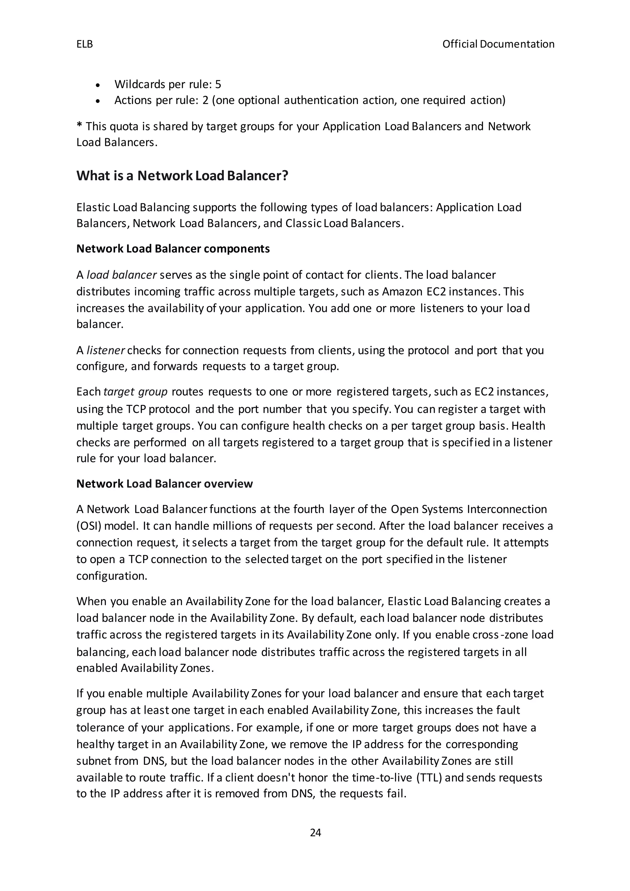 ELB Official Documentation
24
 Wildcards per rule: 5
 Actions per rule: 2 (one optional authentication action, one required action)
* This quota is shared by target groups for your Application Load Balancers and Network
Load Balancers.
What is a Network LoadBalancer?
Elastic Load Balancing supports the following types of load balancers: Application Load
Balancers, Network Load Balancers, and ClassicLoad Balancers.
Network Load Balancer components
A load balancer serves as the single point of contact for clients. The load balancer
distributes incoming traffic across multiple targets, such as Amazon EC2 instances. This
increases the availability of your application. You add one or more listeners to your load
balancer.
A listener checks for connection requests from clients, using the protocol and port that you
configure, and forwards requests to a target group.
Each target group routes requests to one or more registered targets, such as EC2 instances,
using the TCP protocol and the port number that you specify. You can register a target with
multiple target groups. You can configure health checks on a per target group basis. Health
checks are performed on all targets registered to a target group that is specified in a listener
rule for your load balancer.
Network Load Balancer overview
A Network Load Balancer functions at the fourth layer of the Open Systems Interconnection
(OSI) model. It can handle millions of requests per second. After the load balancer receives a
connection request, it selects a target from the target group for the default rule. It attempts
to open a TCP connection to the selected target on the port specified in the listener
configuration.
When you enable an Availability Zone for the load balancer, Elastic Load Balancing creates a
load balancer node in the Availability Zone. By default, each load balancer node distributes
traffic across the registered targets in its Availability Zone only. If you enable cross-zone load
balancing, each load balancer node distributes traffic across the registered targets in all
enabled Availability Zones.
If you enable multiple Availability Zones for your load balancer and ensure that each target
group has at least one target in each enabled Availability Zone, this increases the fault
tolerance of your applications. For example, if one or more target groups does not have a
healthy target in an Availability Zone, we remove the IP address for the corresponding
subnet from DNS, but the load balancer nodes in the other Availability Zones are still
available to route traffic. If a client doesn't honor the time-to-live (TTL) and sends requests
to the IP address after it is removed from DNS, the requests fail.
 