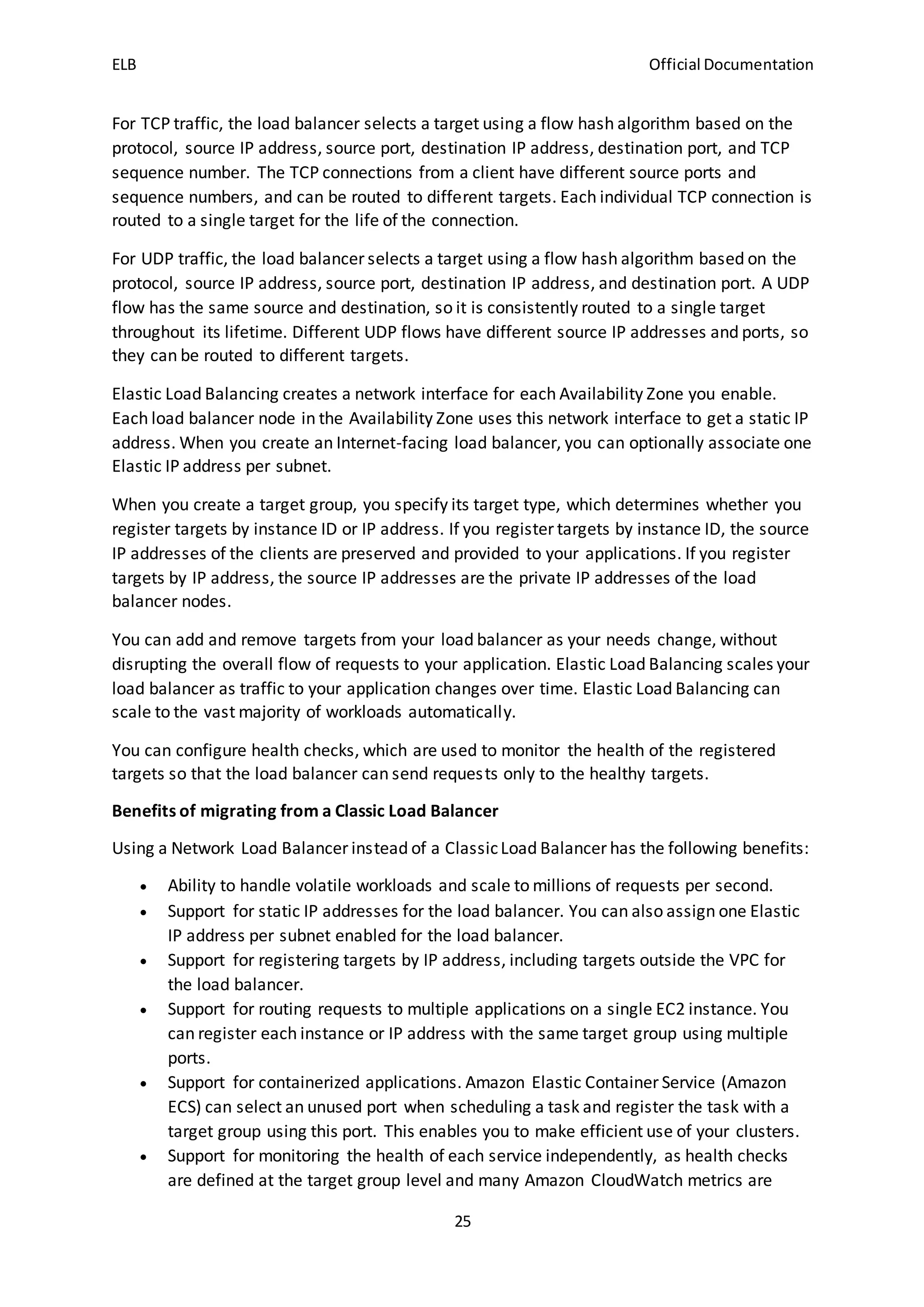 ELB Official Documentation
25
For TCP traffic, the load balancer selects a target using a flow hash algorithm based on the
protocol, source IP address, source port, destination IP address, destination port, and TCP
sequence number. The TCP connections from a client have different source ports and
sequence numbers, and can be routed to different targets. Each individual TCP connection is
routed to a single target for the life of the connection.
For UDP traffic, the load balancer selects a target using a flow hash algorithm based on the
protocol, source IP address, source port, destination IP address, and destination port. A UDP
flow has the same source and destination, so it is consistently routed to a single target
throughout its lifetime. Different UDP flows have different source IP addresses and ports, so
they can be routed to different targets.
Elastic Load Balancing creates a network interface for each Availability Zone you enable.
Each load balancer node in the Availability Zone uses this network interface to get a static IP
address. When you create an Internet-facing load balancer, you can optionally associate one
Elastic IP address per subnet.
When you create a target group, you specify its target type, which determines whether you
register targets by instance ID or IP address. If you register targets by instance ID, the source
IP addresses of the clients are preserved and provided to your applications. If you register
targets by IP address, the source IP addresses are the private IP addresses of the load
balancer nodes.
You can add and remove targets from your load balancer as your needs change, without
disrupting the overall flow of requests to your application. Elastic Load Balancing scales your
load balancer as traffic to your application changes over time. Elastic Load Balancing can
scale to the vast majority of workloads automatically.
You can configure health checks, which are used to monitor the health of the registered
targets so that the load balancer can send requests only to the healthy targets.
Benefits of migrating from a Classic Load Balancer
Using a Network Load Balancer instead of a ClassicLoad Balancer has the following benefits:
 Ability to handle volatile workloads and scale to millions of requests per second.
 Support for static IP addresses for the load balancer. You can also assign one Elastic
IP address per subnet enabled for the load balancer.
 Support for registering targets by IP address, including targets outside the VPC for
the load balancer.
 Support for routing requests to multiple applications on a single EC2 instance. You
can register each instance or IP address with the same target group using multiple
ports.
 Support for containerized applications. Amazon Elastic Container Service (Amazon
ECS) can select an unused port when scheduling a task and register the task with a
target group using this port. This enables you to make efficient use of your clusters.
 Support for monitoring the health of each service independently, as health checks
are defined at the target group level and many Amazon CloudWatch metrics are
 