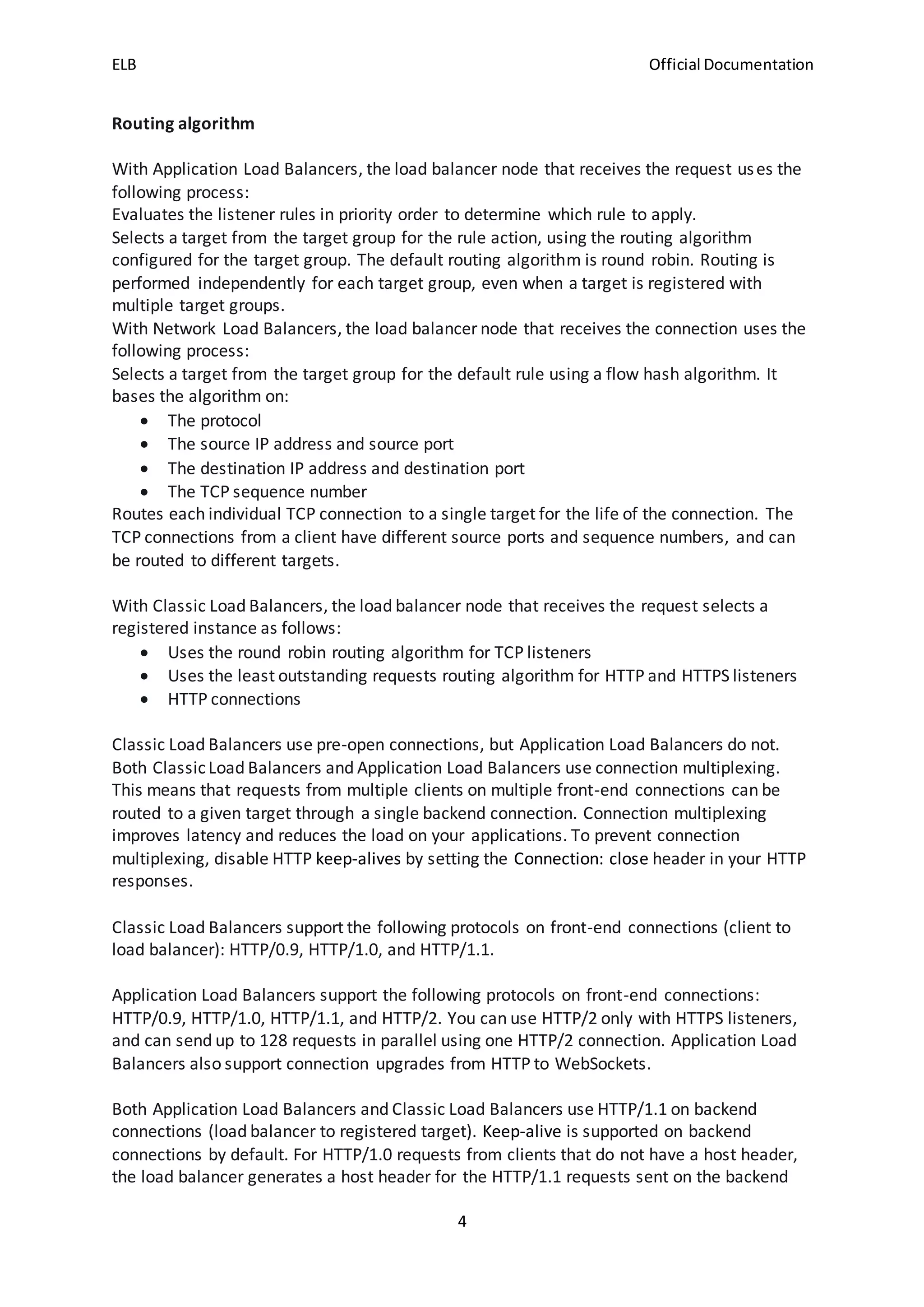 ELB Official Documentation
4
Routing algorithm
With Application Load Balancers, the load balancer node that receives the request uses the
following process:
Evaluates the listener rules in priority order to determine which rule to apply.
Selects a target from the target group for the rule action, using the routing algorithm
configured for the target group. The default routing algorithm is round robin. Routing is
performed independently for each target group, even when a target is registered with
multiple target groups.
With Network Load Balancers, the load balancer node that receives the connection uses the
following process:
Selects a target from the target group for the default rule using a flow hash algorithm. It
bases the algorithm on:
 The protocol
 The source IP address and source port
 The destination IP address and destination port
 The TCP sequence number
Routes each individual TCP connection to a single target for the life of the connection. The
TCP connections from a client have different source ports and sequence numbers, and can
be routed to different targets.
With Classic Load Balancers, the load balancer node that receives the request selects a
registered instance as follows:
 Uses the round robin routing algorithm for TCP listeners
 Uses the least outstanding requests routing algorithm for HTTP and HTTPS listeners
 HTTP connections
Classic Load Balancers use pre-open connections, but Application Load Balancers do not.
Both ClassicLoad Balancers and Application Load Balancers use connection multiplexing.
This means that requests from multiple clients on multiple front-end connections can be
routed to a given target through a single backend connection. Connection multiplexing
improves latency and reduces the load on your applications. To prevent connection
multiplexing, disable HTTP keep-alives by setting the Connection: close header in your HTTP
responses.
Classic Load Balancers support the following protocols on front-end connections (client to
load balancer): HTTP/0.9, HTTP/1.0, and HTTP/1.1.
Application Load Balancers support the following protocols on front-end connections:
HTTP/0.9, HTTP/1.0, HTTP/1.1, and HTTP/2. You can use HTTP/2 only with HTTPS listeners,
and can send up to 128 requests in parallel using one HTTP/2 connection. Application Load
Balancers also support connection upgrades from HTTP to WebSockets.
Both Application Load Balancers and Classic Load Balancers use HTTP/1.1 on backend
connections (load balancer to registered target). Keep-alive is supported on backend
connections by default. For HTTP/1.0 requests from clients that do not have a host header,
the load balancer generates a host header for the HTTP/1.1 requests sent on the backend
 