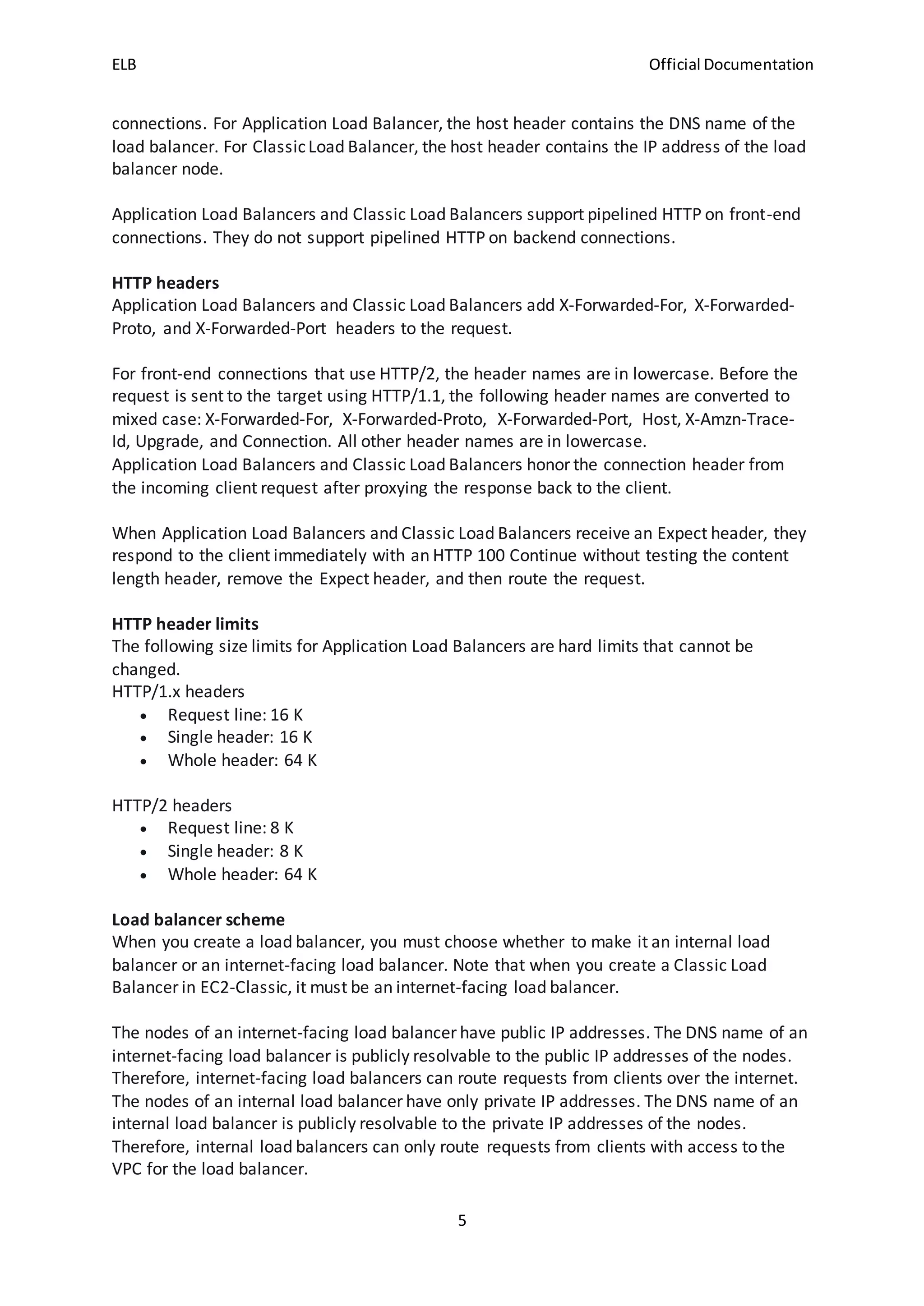ELB Official Documentation
5
connections. For Application Load Balancer, the host header contains the DNS name of the
load balancer. For ClassicLoad Balancer, the host header contains the IP address of the load
balancer node.
Application Load Balancers and Classic Load Balancers support pipelined HTTP on front-end
connections. They do not support pipelined HTTP on backend connections.
HTTP headers
Application Load Balancers and Classic Load Balancers add X-Forwarded-For, X-Forwarded-
Proto, and X-Forwarded-Port headers to the request.
For front-end connections that use HTTP/2, the header names are in lowercase. Before the
request is sent to the target using HTTP/1.1, the following header names are converted to
mixed case: X-Forwarded-For, X-Forwarded-Proto, X-Forwarded-Port, Host, X-Amzn-Trace-
Id, Upgrade, and Connection. All other header names are in lowercase.
Application Load Balancers and Classic Load Balancers honor the connection header from
the incoming client request after proxying the response back to the client.
When Application Load Balancers and Classic Load Balancers receive an Expect header, they
respond to the client immediately with an HTTP 100 Continue without testing the content
length header, remove the Expect header, and then route the request.
HTTP header limits
The following size limits for Application Load Balancers are hard limits that cannot be
changed.
HTTP/1.x headers
 Request line: 16 K
 Single header: 16 K
 Whole header: 64 K
HTTP/2 headers
 Request line: 8 K
 Single header: 8 K
 Whole header: 64 K
Load balancer scheme
When you create a load balancer, you must choose whether to make it an internal load
balancer or an internet-facing load balancer. Note that when you create a Classic Load
Balancer in EC2-Classic, it must be an internet-facing load balancer.
The nodes of an internet-facing load balancer have public IP addresses. The DNS name of an
internet-facing load balancer is publicly resolvable to the public IP addresses of the nodes.
Therefore, internet-facing load balancers can route requests from clients over the internet.
The nodes of an internal load balancer have only private IP addresses. The DNS name of an
internal load balancer is publicly resolvable to the private IP addresses of the nodes.
Therefore, internal load balancers can only route requests from clients with access to the
VPC for the load balancer.
 