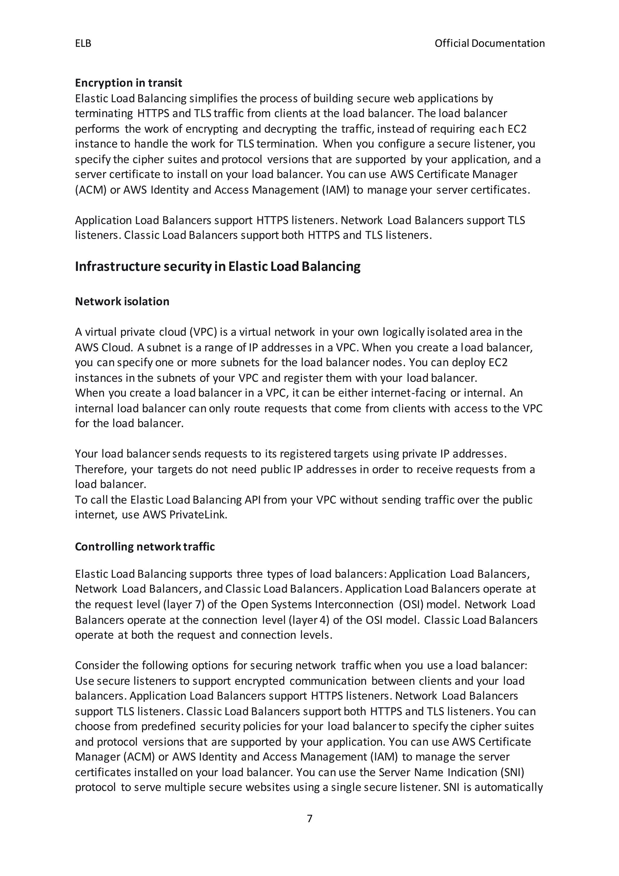 ELB Official Documentation
7
Encryption in transit
Elastic Load Balancing simplifies the process of building secure web applications by
terminating HTTPS and TLS traffic from clients at the load balancer. The load balancer
performs the work of encrypting and decrypting the traffic, instead of requiring each EC2
instance to handle the work for TLS termination. When you configure a secure listener, you
specify the cipher suites and protocol versions that are supported by your application, and a
server certificate to install on your load balancer. You can use AWS Certificate Manager
(ACM) or AWS Identity and Access Management (IAM) to manage your server certificates.
Application Load Balancers support HTTPS listeners. Network Load Balancers support TLS
listeners. Classic Load Balancers support both HTTPS and TLS listeners.
Infrastructure security inElastic LoadBalancing
Network isolation
A virtual private cloud (VPC) is a virtual network in your own logically isolated area in the
AWS Cloud. A subnet is a range of IP addresses in a VPC. When you create a load balancer,
you can specify one or more subnets for the load balancer nodes. You can deploy EC2
instances in the subnets of your VPC and register them with your load balancer.
When you create a load balancer in a VPC, it can be either internet-facing or internal. An
internal load balancer can only route requests that come from clients with access to the VPC
for the load balancer.
Your load balancer sends requests to its registered targets using private IP addresses.
Therefore, your targets do not need public IP addresses in order to receive requests from a
load balancer.
To call the Elastic Load Balancing API from your VPC without sending traffic over the public
internet, use AWS PrivateLink.
Controlling networktraffic
Elastic Load Balancing supports three types of load balancers: Application Load Balancers,
Network Load Balancers, and Classic Load Balancers. Application Load Balancers operate at
the request level (layer 7) of the Open Systems Interconnection (OSI) model. Network Load
Balancers operate at the connection level (layer 4) of the OSI model. Classic Load Balancers
operate at both the request and connection levels.
Consider the following options for securing network traffic when you use a load balancer:
Use secure listeners to support encrypted communication between clients and your load
balancers. Application Load Balancers support HTTPS listeners. Network Load Balancers
support TLS listeners. Classic Load Balancers support both HTTPS and TLS listeners. You can
choose from predefined security policies for your load balancer to specify the cipher suites
and protocol versions that are supported by your application. You can use AWS Certificate
Manager (ACM) or AWS Identity and Access Management (IAM) to manage the server
certificates installed on your load balancer. You can use the Server Name Indication (SNI)
protocol to serve multiple secure websites using a single secure listener. SNI is automatically
 