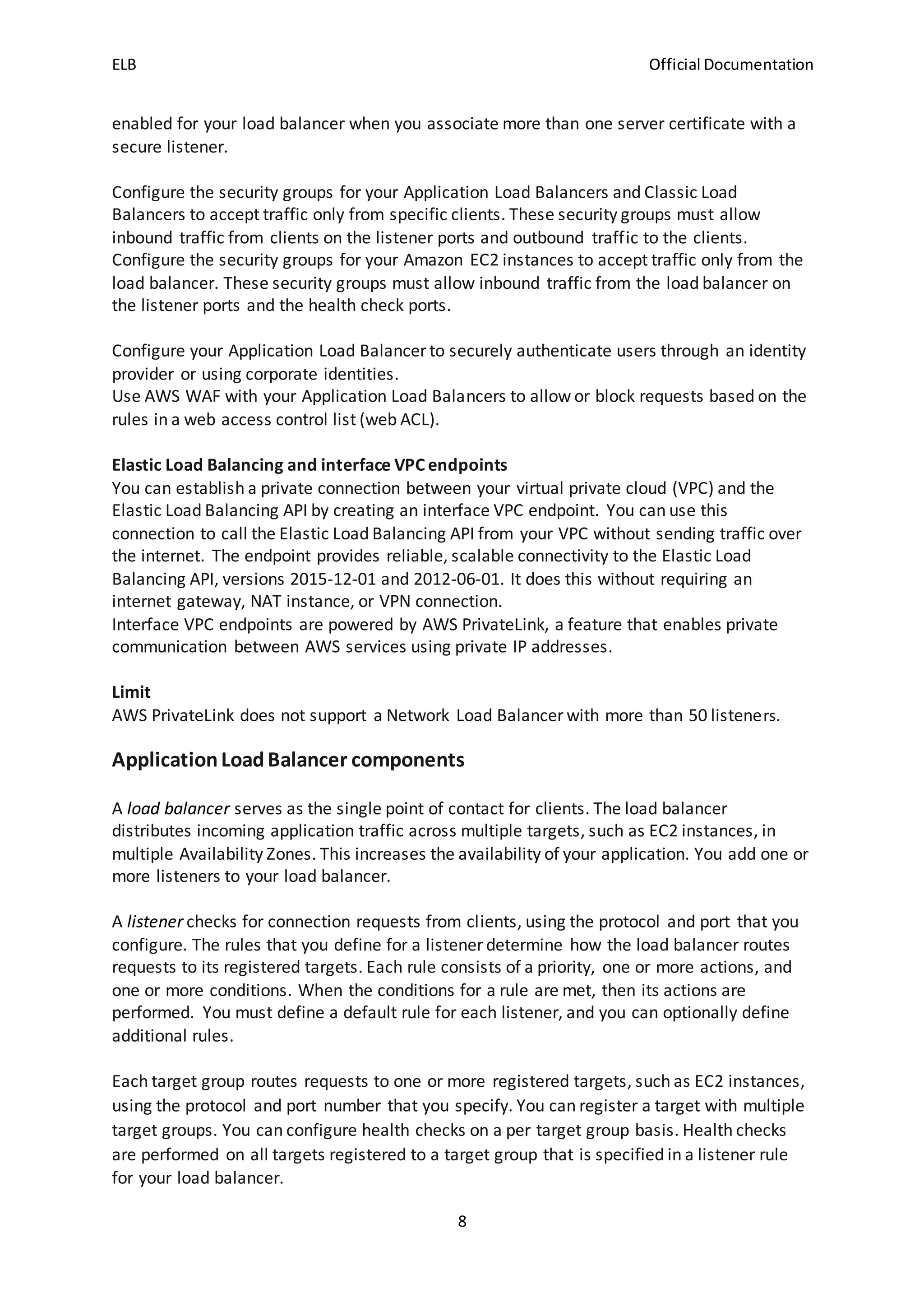 ELB Official Documentation
8
enabled for your load balancer when you associate more than one server certificate with a
secure listener.
Configure the security groups for your Application Load Balancers and Classic Load
Balancers to accept traffic only from specific clients. These security groups must allow
inbound traffic from clients on the listener ports and outbound traffic to the clients.
Configure the security groups for your Amazon EC2 instances to accept traffic only from the
load balancer. These security groups must allow inbound traffic from the load balancer on
the listener ports and the health check ports.
Configure your Application Load Balancer to securely authenticate users through an identity
provider or using corporate identities.
Use AWS WAF with your Application Load Balancers to allow or block requests based on the
rules in a web access control list (web ACL).
Elastic Load Balancing and interface VPC endpoints
You can establish a private connection between your virtual private cloud (VPC) and the
Elastic Load Balancing API by creating an interface VPC endpoint. You can use this
connection to call the Elastic Load Balancing API from your VPC without sending traffic over
the internet. The endpoint provides reliable, scalable connectivity to the Elastic Load
Balancing API, versions 2015-12-01 and 2012-06-01. It does this without requiring an
internet gateway, NAT instance, or VPN connection.
Interface VPC endpoints are powered by AWS PrivateLink, a feature that enables private
communication between AWS services using private IP addresses.
Limit
AWS PrivateLink does not support a Network Load Balancer with more than 50 listeners.
ApplicationLoadBalancer components
A load balancer serves as the single point of contact for clients. The load balancer
distributes incoming application traffic across multiple targets, such as EC2 instances, in
multiple Availability Zones. This increases the availability of your application. You add one or
more listeners to your load balancer.
A listener checks for connection requests from clients, using the protocol and port that you
configure. The rules that you define for a listener determine how the load balancer routes
requests to its registered targets. Each rule consists of a priority, one or more actions, and
one or more conditions. When the conditions for a rule are met, then its actions are
performed. You must define a default rule for each listener, and you can optionally define
additional rules.
Each target group routes requests to one or more registered targets, such as EC2 instances,
using the protocol and port number that you specify. You can register a target with multiple
target groups. You can configure health checks on a per target group basis. Health checks
are performed on all targets registered to a target group that is specified in a listener rule
for your load balancer.
 