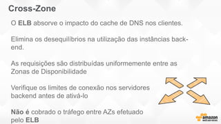 Cross-Zone
O ELB absorve o impacto do cache de DNS nos clientes.
Elimina os desequilíbrios na utilização das instâncias back-
end.
As requisições são distribuídas uniformemente entre as
Zonas de Disponibilidade
Verifique os limites de conexão nos servidores
backend antes de ativá-lo
Não é cobrado o tráfego entre AZs efetuado
pelo ELB
 