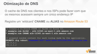 Otimização de DNS
// Create a wildcard CNAME or ALIAS in Route 53.
*.example.com ALIAS … elb-12345.us-east-1.elb.amazon.com
*.example.com CNAME elb-12345.us-east-1.elb.amazon.com
// prepend random content for each lookup made by the application.
PROMPT> dig +short 25a8ade5-6557-4a54-a60e-8f51f3b195d1.example.com
192.0.2.1
192.0.2.2
O cache de DNS nos clientes e nos ISPs pode fazer com que
os mesmos acessem sempre um único endereço IP
Registre um ‘wildcard’ CNAME ou ALIAS no Amazon Route 53
 