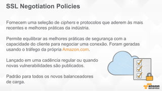 Fornecem uma seleção de ciphers e protocolos que aderem às mais
recentes e melhores práticas da indústria.
Permite equilibrar as melhores práticas de segurança com a
capacidade do cliente para negociar uma conexão. Foram geradas
usando o tráfego da própria Amazon.com.
Lançado em uma cadência regular ou quando
novas vulnerabilidades são publicados.
Padrão para todos os novos balanceadores
de carga.
SSL Negotiation Policies
 