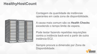 Contagem da quantidade de instâncias
operantes em cada zona de disponibilidade.
A causa mais comum são os Health Checks
excedendo o tempo limite de espera.
Pode testar fazendo repetidas requisições
contra a instância back-end a partir de outra
instância EC2.
Sempre procure a dimensão por Zona de
Disponibilidade.
HealthyHostCount
 