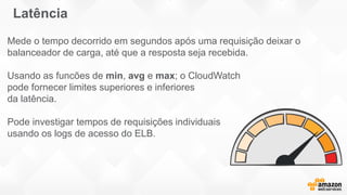 Mede o tempo decorrido em segundos após uma requisição deixar o
balanceador de carga, até que a resposta seja recebida.
Usando as funcões de min, avg e max; o CloudWatch
pode fornecer limites superiores e inferiores
da latência.
Pode investigar tempos de requisições individuais
usando os logs de acesso do ELB.
Latência
 