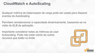 Qualquer métrica do balanceador de carga pode ser usada para disparar
eventos do AutoScaling
Permitem remidensionar a capacidade dinamicamente, baseando-se na
visão do ELB da aplicação
Importante considerar todas as métricas ao usar
Autoscaling. Pode não estar ciente de outros
recursos que estão no limite
CloudWatch e AutoScaling
 