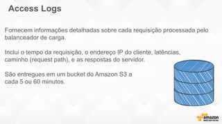 Fornecem informações detalhadas sobre cada requisição processada pelo
balanceador de carga.
Inclui o tempo da requisição, o endereço IP do cliente, latências,
caminho (request path), e as respostas do servidor.
São entregues em um bucket do Amazon S3 a
cada 5 ou 60 minutos.
Access Logs
 