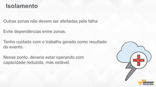 Outras zonas não devem ser afeitadas pela falha
Evite dependências entre zonas.
Tenha cuidado com o trabalho gerado como resultado
do evento.
Nesse ponto, deveria estar operando com
capacidade reduzida, mas estável.
Isolamento
 