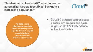 “Ajudamos os clientes AWS a cortar custos,
automatizar tarefas repetitivas, backup e a
melhorar a segurança.”
• Cloud8 é parceiro de tecnologia
e possui um produto que ajuda
na gestão do AWS estendendo
as funcionalidades
“O AWS é uma
plataforma completa
capaz de trazer ganhos
significativos de capital
e produtividade.”
- Renato Weiner,
CIO/Founder Cloud8
 
