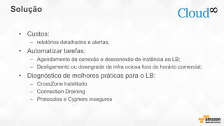 Solução
• Custos:
– relatórios detalhados e alertas;
• Automatizar tarefas:
– Agendamento de conexão e desconexão de instância ao LB;
– Desligamento ou downgrade de infra ociosa fora do horário comercial;
• Diagnóstico de melhores práticas para o LB:
– CrossZone habilitado
– Connection Draining
– Protocolos e Cyphers inseguros
 