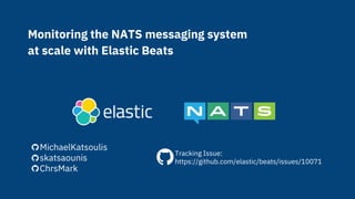 Monitoring the NATS messaging system
at scale with Elastic Beats
MichaelKatsoulis
skatsaounis
ChrsMark
Tracking Issue:
https://github.com/elastic/beats/issues/10071
 