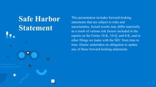 2
Safe Harbor
Statement
This presentation includes forward-looking
statements that are subject to risks and
uncertainties. Actual results may differ materially
as a result of various risk factors included in the
reports on the Forms 10-K, 10-Q, and 8-K, and in
other filings we make with the SEC from time to
time. Elastic undertakes no obligation to update
any of these forward-looking statements.
 