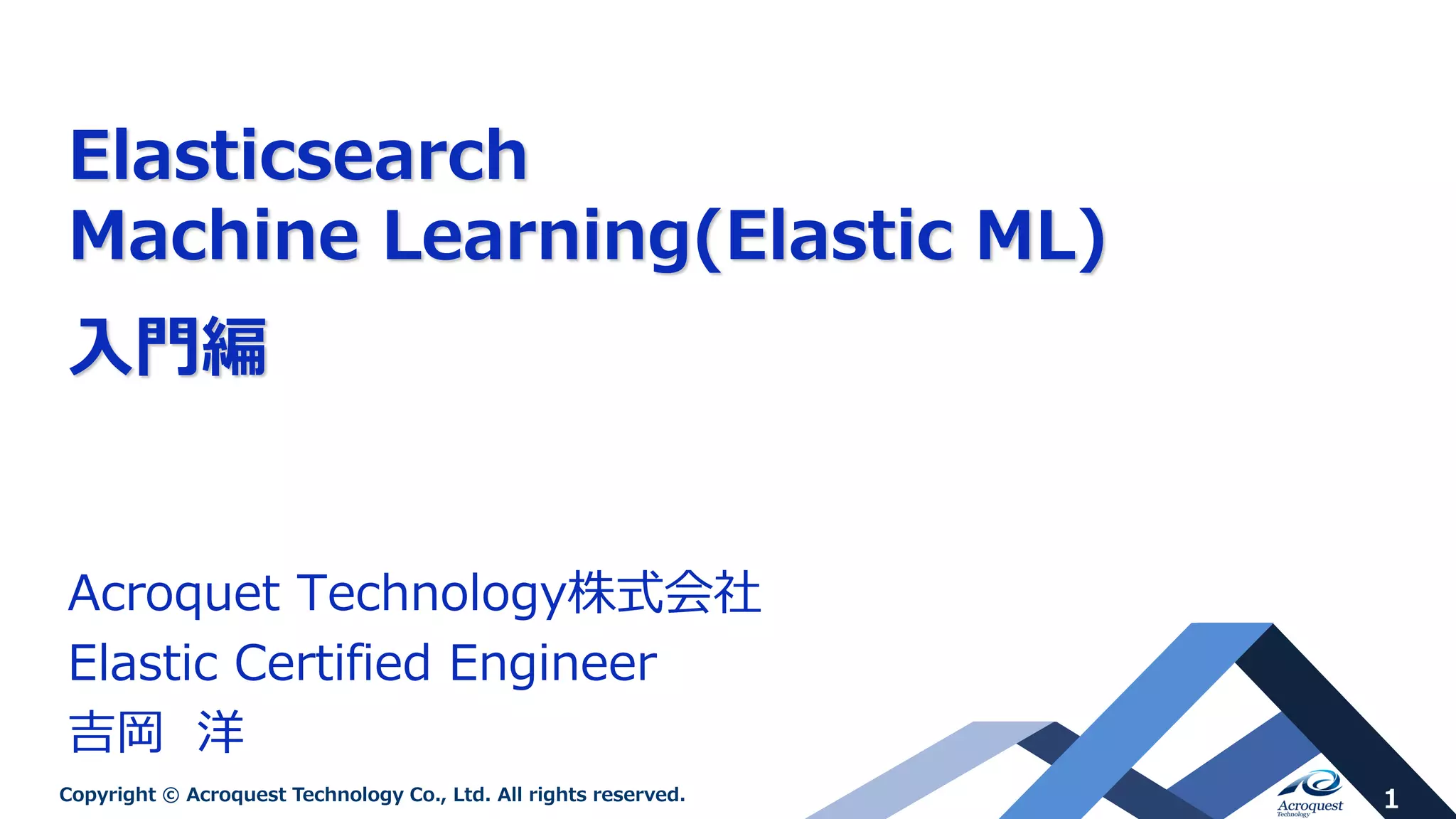 1Copyright © Acroquest Technology Co., Ltd. All rights reserved.
Elasticsearch
Machine Learning(Elastic ML)
入門編
Acroquet Technology株式会社
Elastic Certified Engineer
吉岡 洋
 
