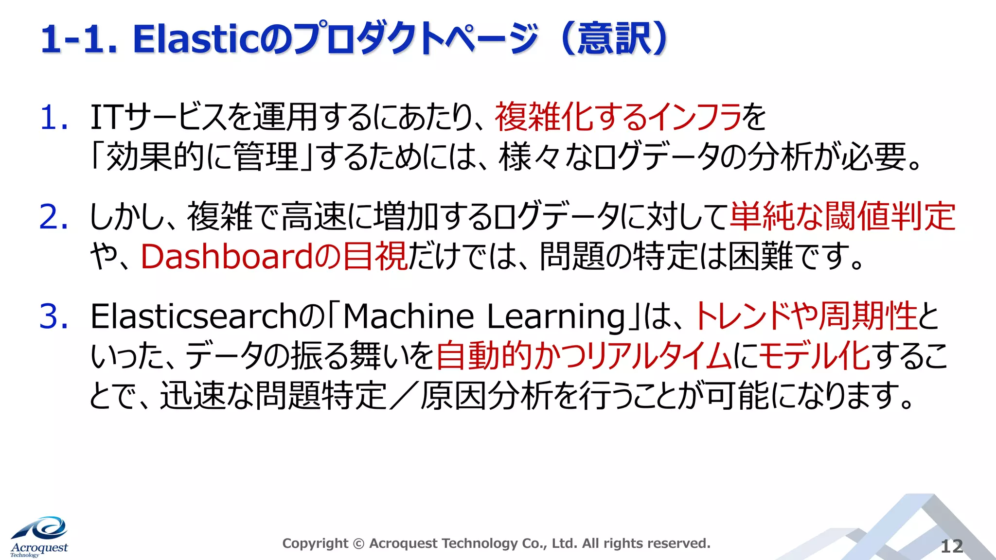 1-1. Elasticのプロダクトページ（意訳）
Copyright © Acroquest Technology Co., Ltd. All rights reserved. 12
1. ITサービスを運用するにあたり、複雑化するインフラを
「効果的に管理」するためには、様々なログデータの分析が必要。
2. しかし、複雑で高速に増加するログデータに対して単純な閾値判定
や、Dashboardの目視だけでは、問題の特定は困難です。
3. Elasticsearchの「Machine Learning」は、トレンドや周期性と
いった、データの振る舞いを自動的かつリアルタイムにモデル化するこ
とで、迅速な問題特定／原因分析を行うことが可能になります。
 