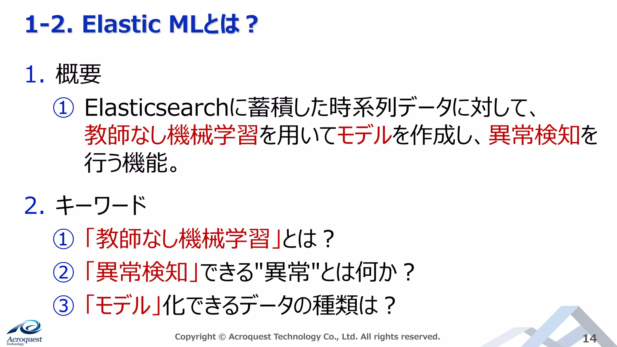 1-2. Elastic MLとは？
Copyright © Acroquest Technology Co., Ltd. All rights reserved. 14
1. 概要
① Elasticsearchに蓄積した時系列データに対して、
教師なし機械学習を用いてモデルを作成し、異常検知を
行う機能。
2. キーワード
① 「教師なし機械学習」とは？
② 「異常検知」できる"異常"とは何か？
③ 「モデル」化できるデータの種類は？
 