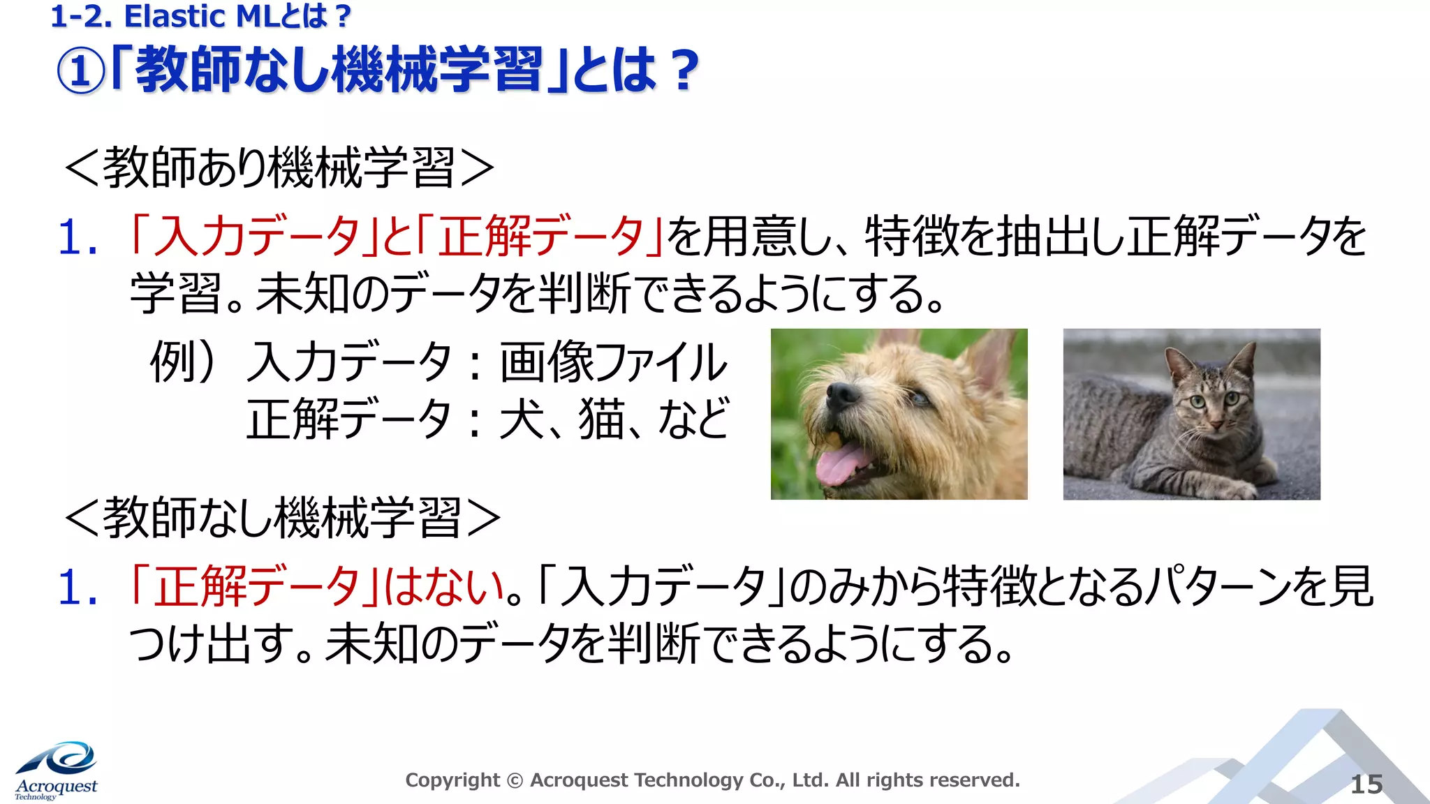 ①「教師なし機械学習」とは？
Copyright © Acroquest Technology Co., Ltd. All rights reserved. 15
＜教師あり機械学習＞
1. 「入力データ」と「正解データ」を用意し、特徴を抽出し正解データを
学習。未知のデータを判断できるようにする。
例）入力データ：画像ファイル
正解データ：犬、猫、など
＜教師なし機械学習＞
1. 「正解データ」はない。「入力データ」のみから特徴となるパターンを見
つけ出す。未知のデータを判断できるようにする。
1-2. Elastic MLとは？
 