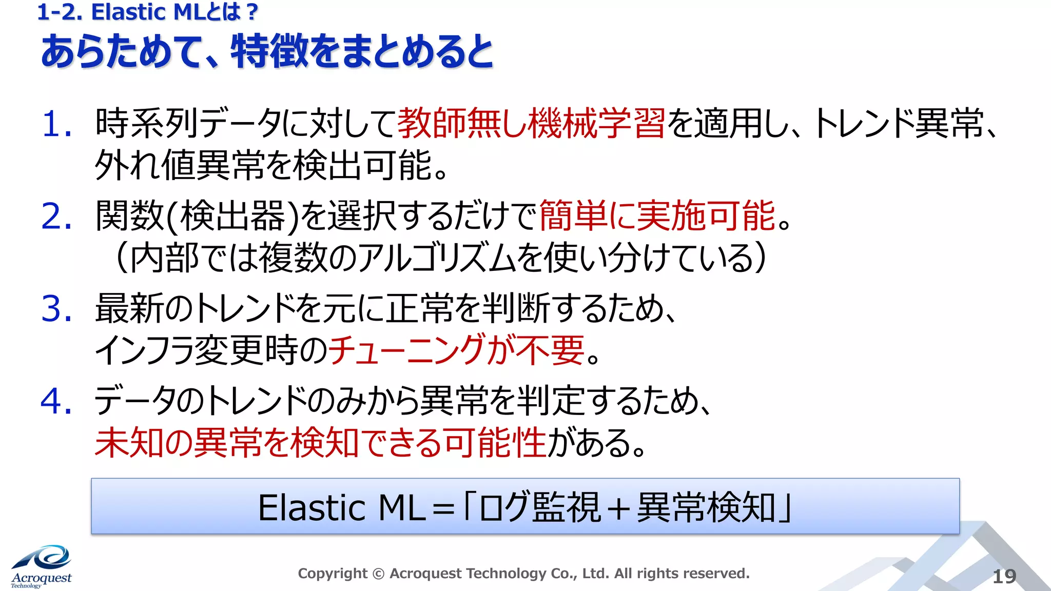 あらためて、特徴をまとめると
Copyright © Acroquest Technology Co., Ltd. All rights reserved. 19
1. 時系列データに対して教師無し機械学習を適用し、トレンド異常、
外れ値異常を検出可能。
2. 関数(検出器)を選択するだけで簡単に実施可能。
（内部では複数のアルゴリズムを使い分けている）
3. 最新のトレンドを元に正常を判断するため、
インフラ変更時のチューニングが不要。
4. データのトレンドのみから異常を判定するため、
未知の異常を検知できる可能性がある。
Elastic ML＝「ログ監視＋異常検知」
1-2. Elastic MLとは？
 