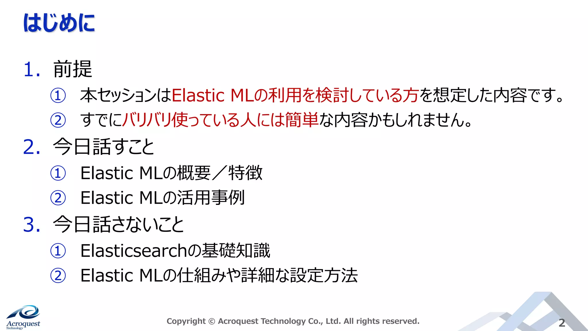 はじめに
Copyright © Acroquest Technology Co., Ltd. All rights reserved. 2
1. 前提
① 本セッションはElastic MLの利用を検討している方を想定した内容です。
② すでにバリバリ使っている人には簡単な内容かもしれません。
2. 今日話すこと
① Elastic MLの概要／特徴
② Elastic MLの活用事例
3. 今日話さないこと
① Elasticsearchの基礎知識
② Elastic MLの仕組みや詳細な設定方法
 