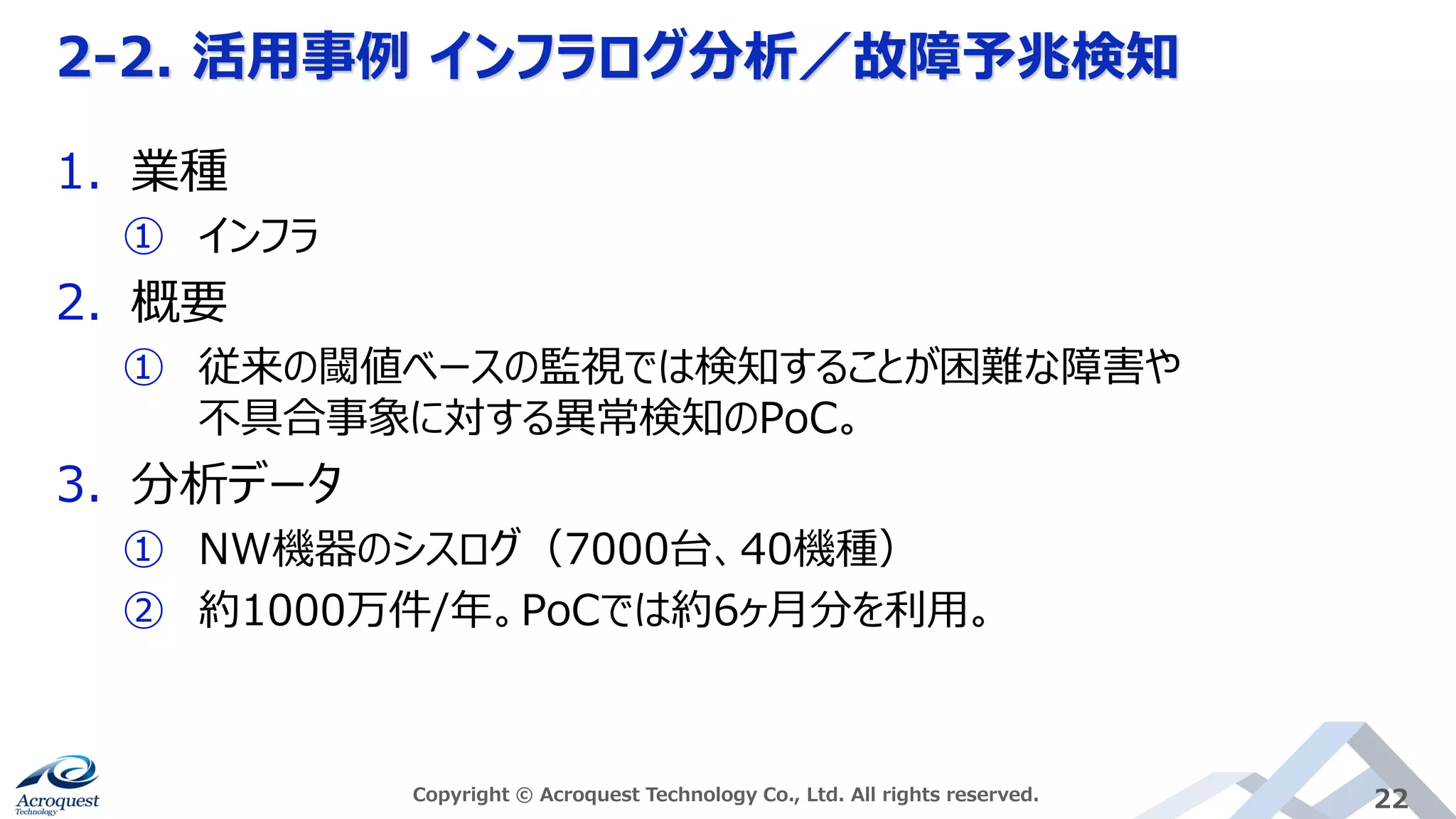 2-2. 活用事例 インフラログ分析／故障予兆検知
Copyright © Acroquest Technology Co., Ltd. All rights reserved. 22
1. 業種
① インフラ
2. 概要
① 従来の閾値ベースの監視では検知することが困難な障害や
不具合事象に対する異常検知のPoC。
3. 分析データ
① NW機器のシスログ（7000台、40機種）
② 約1000万件/年。PoCでは約6ヶ月分を利用。
 