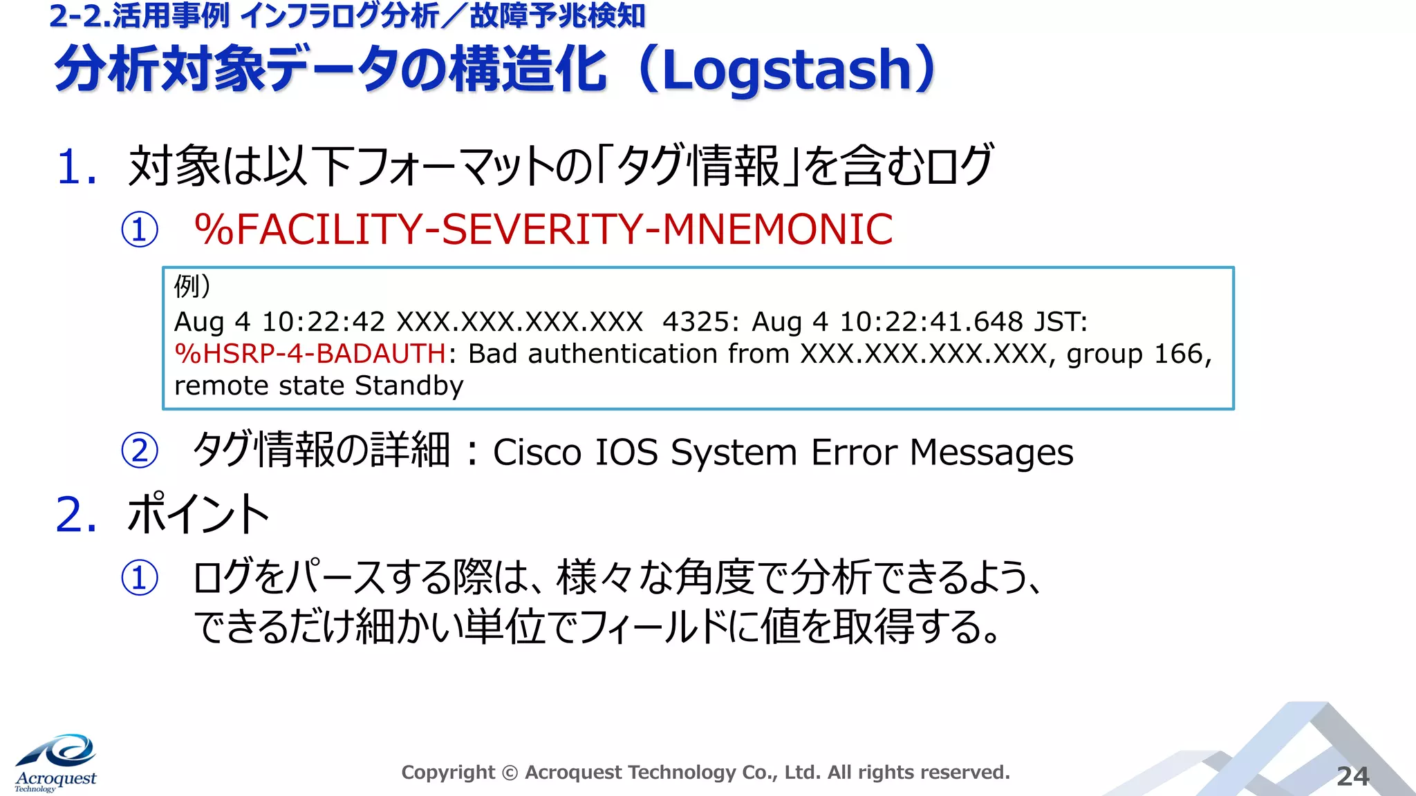 分析対象データの構造化（Logstash）
Copyright © Acroquest Technology Co., Ltd. All rights reserved. 24
1. 対象は以下フォーマットの「タグ情報」を含むログ
① %FACILITY-SEVERITY-MNEMONIC
② タグ情報の詳細：Cisco IOS System Error Messages
2. ポイント
① ログをパースする際は、様々な角度で分析できるよう、
できるだけ細かい単位でフィールドに値を取得する。
例）
Aug 4 10:22:42 XXX.XXX.XXX.XXX 4325: Aug 4 10:22:41.648 JST:
%HSRP-4-BADAUTH: Bad authentication from XXX.XXX.XXX.XXX, group 166,
remote state Standby
2-2.活用事例 インフラログ分析／故障予兆検知
 