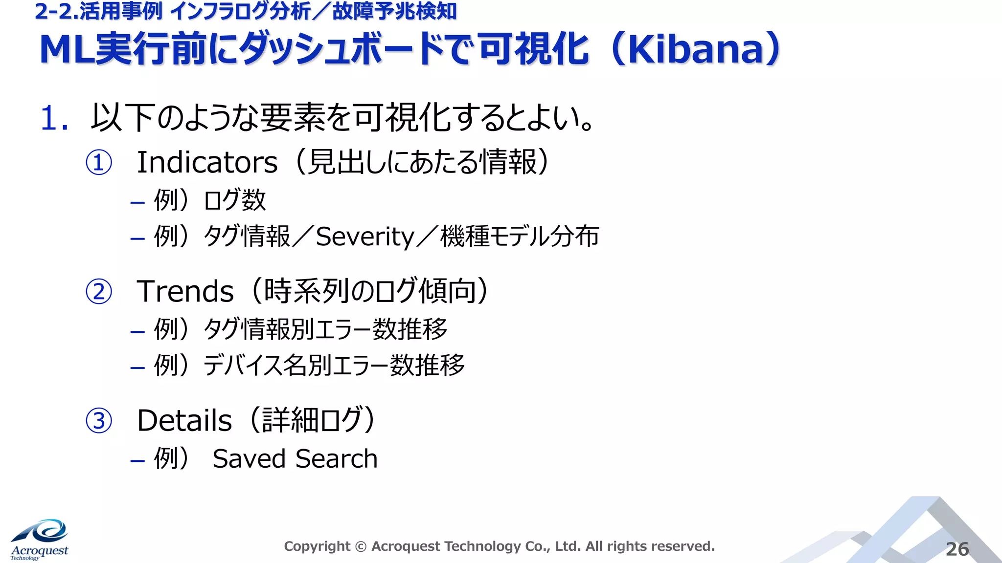 ML実行前にダッシュボードで可視化（Kibana）
Copyright © Acroquest Technology Co., Ltd. All rights reserved. 26
1. 以下のような要素を可視化するとよい。
① Indicators（見出しにあたる情報）
– 例）ログ数
– 例）タグ情報／Severity／機種モデル分布
② Trends（時系列のログ傾向）
– 例）タグ情報別エラー数推移
– 例）デバイス名別エラー数推移
③ Details（詳細ログ）
– 例） Saved Search
2-2.活用事例 インフラログ分析／故障予兆検知
 