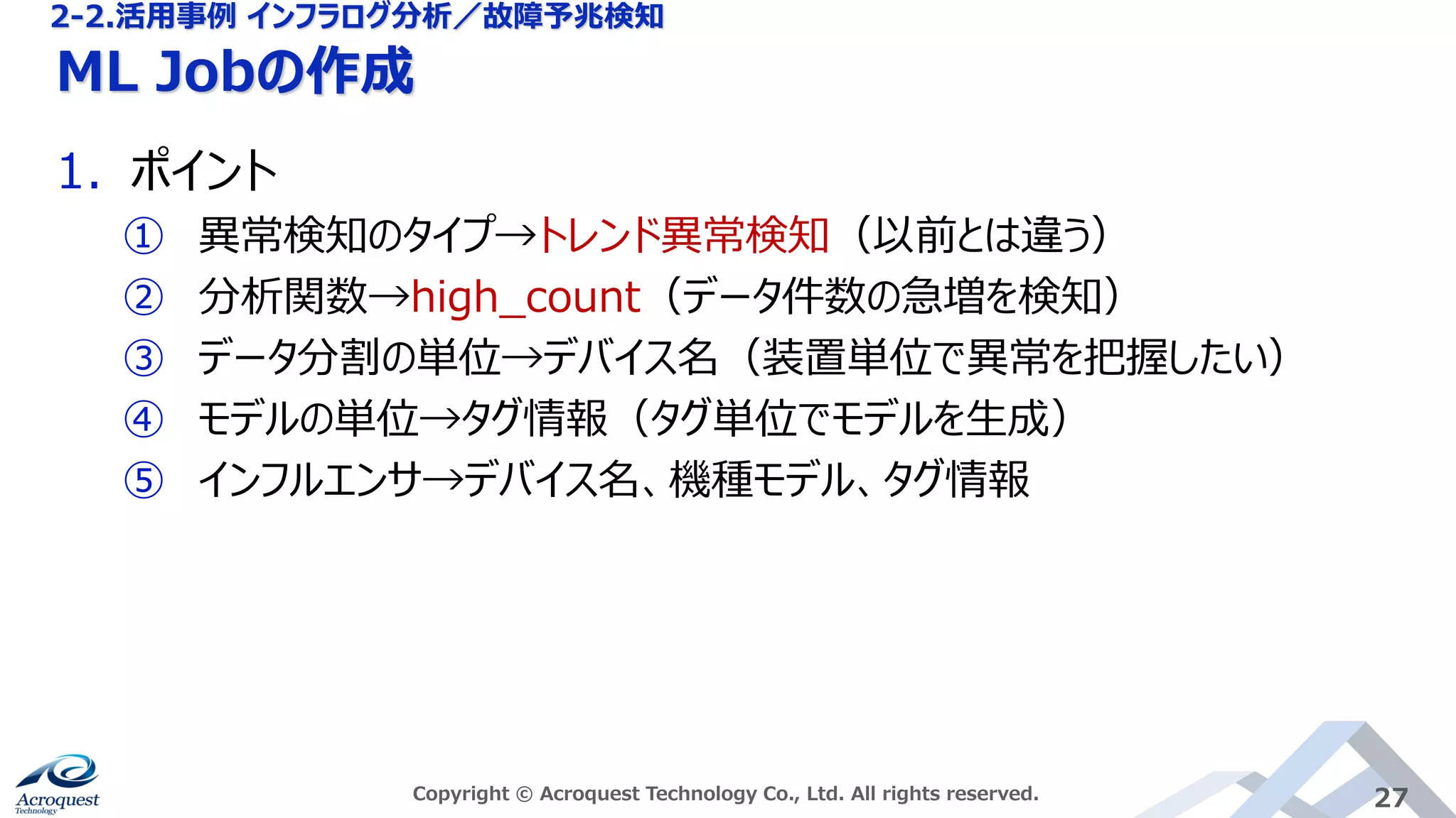 ML Jobの作成
Copyright © Acroquest Technology Co., Ltd. All rights reserved. 27
1. ポイント
① 異常検知のタイプ→トレンド異常検知（以前とは違う）
② 分析関数→high_count（データ件数の急増を検知）
③ データ分割の単位→デバイス名（装置単位で異常を把握したい）
④ モデルの単位→タグ情報（タグ単位でモデルを生成）
⑤ インフルエンサ→デバイス名、機種モデル、タグ情報
2-2.活用事例 インフラログ分析／故障予兆検知
 