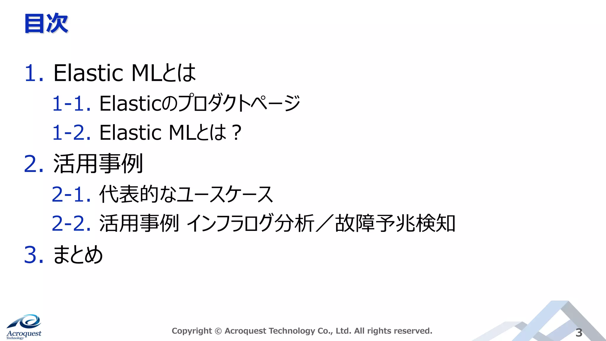 目次
Copyright © Acroquest Technology Co., Ltd. All rights reserved. 3
1. Elastic MLとは
1-1. Elasticのプロダクトページ
1-2. Elastic MLとは？
2. 活用事例
2-1. 代表的なユースケース
2-2. 活用事例 インフラログ分析／故障予兆検知
3. まとめ
 
