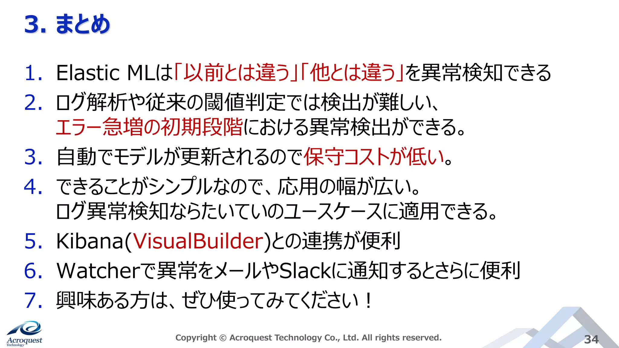 3. まとめ
Copyright © Acroquest Technology Co., Ltd. All rights reserved. 34
1. Elastic MLは「以前とは違う」「他とは違う」を異常検知できる
2. ログ解析や従来の閾値判定では検出が難しい、
エラー急増の初期段階における異常検出ができる。
3. 自動でモデルが更新されるので保守コストが低い。
4. できることがシンプルなので、応用の幅が広い。
ログ異常検知ならたいていのユースケースに適用できる。
5. Kibana(VisualBuilder)との連携が便利
6. Watcherで異常をメールやSlackに通知するとさらに便利
7. 興味ある方は、ぜひ使ってみてください！
 