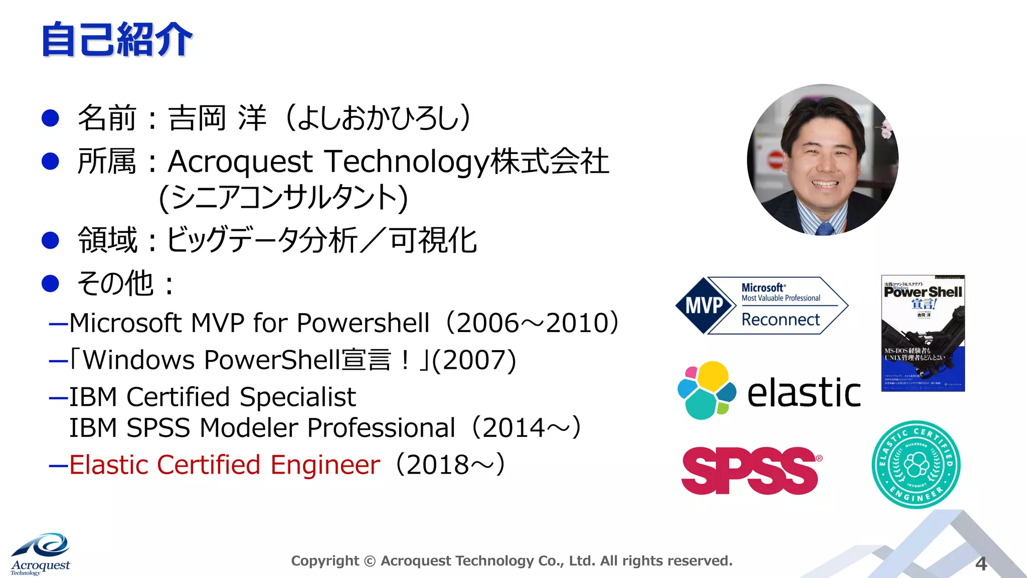 自己紹介
Copyright © Acroquest Technology Co., Ltd. All rights reserved. 4
⚫ 名前：吉岡 洋（よしおかひろし）
⚫ 所属：Acroquest Technology株式会社
(シニアコンサルタント)
⚫ 領域：ビッグデータ分析／可視化
⚫ その他：
─Microsoft MVP for Powershell（2006～2010）
─「Windows PowerShell宣言！」(2007)
─IBM Certified Specialist
IBM SPSS Modeler Professional（2014～）
─Elastic Certified Engineer（2018～）
 