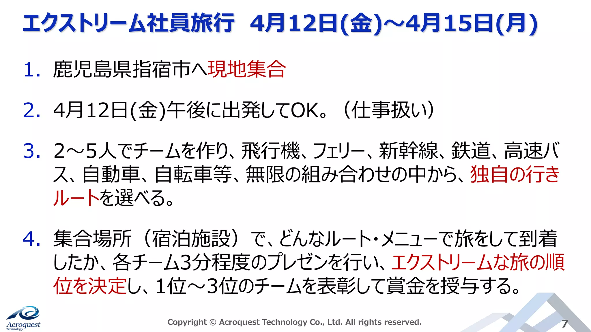 エクストリーム社員旅行 4月12日(金)〜4月15日(月)
Copyright © Acroquest Technology Co., Ltd. All rights reserved. 7
1. 鹿児島県指宿市へ現地集合
2. 4月12日(金)午後に出発してOK。（仕事扱い）
3. 2～5人でチームを作り、飛行機、フェリー、新幹線、鉄道、高速バ
ス、自動車、自転車等、無限の組み合わせの中から、独自の行き
ルートを選べる。
4. 集合場所（宿泊施設）で、どんなルート・メニューで旅をして到着
したか、各チーム3分程度のプレゼンを行い、エクストリームな旅の順
位を決定し、1位～3位のチームを表彰して賞金を授与する。
 