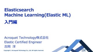 1Copyright © Acroquest Technology Co., Ltd. All rights reserved.
Elasticsearch
Machine Learning(Elastic ML)
入門編
Acroquet Technology株式会社
Elastic Certified Engineer
吉岡 洋
 
