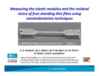 Measuring the elastic modulus and the residual 
   stress of free‐standing thin films using 
   stress of free‐standing thin films using
        nanoindentation techniques




     E. G. Herbert1, W. C. Oliver1, M. P. De Boer2, G. M. Pharr3,
                   B. Peters1, and A. Lumsdaine1
     1Agilent Technologies, Inc., Nanomechanical Instruments Operations
     2Carnegie Mellon, Dept. of Mechanical Engineering and Sandia Natl. Lab
     3U i
      University of TN, Dept. of Materials Science and Engineering and ORNL
              it f TN D t f M t i l S i              dE i      i     d ORNL
 