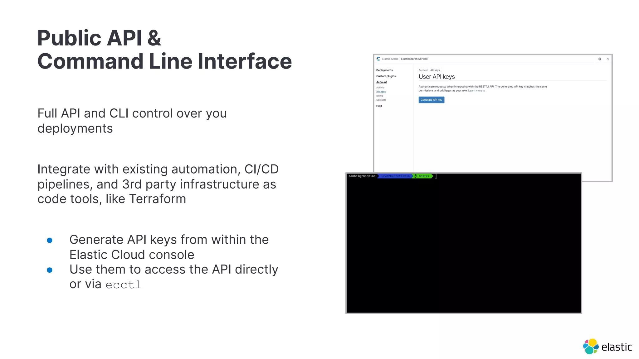 Public API &
Command Line Interface
Full API and CLI control over you
deployments
Integrate with existing automation, CI/CD
pipelines, and 3rd party infrastructure as
code tools, like Terraform
● Generate API keys from within the
Elastic Cloud console
● Use them to access the API directly
or via ecctl
 