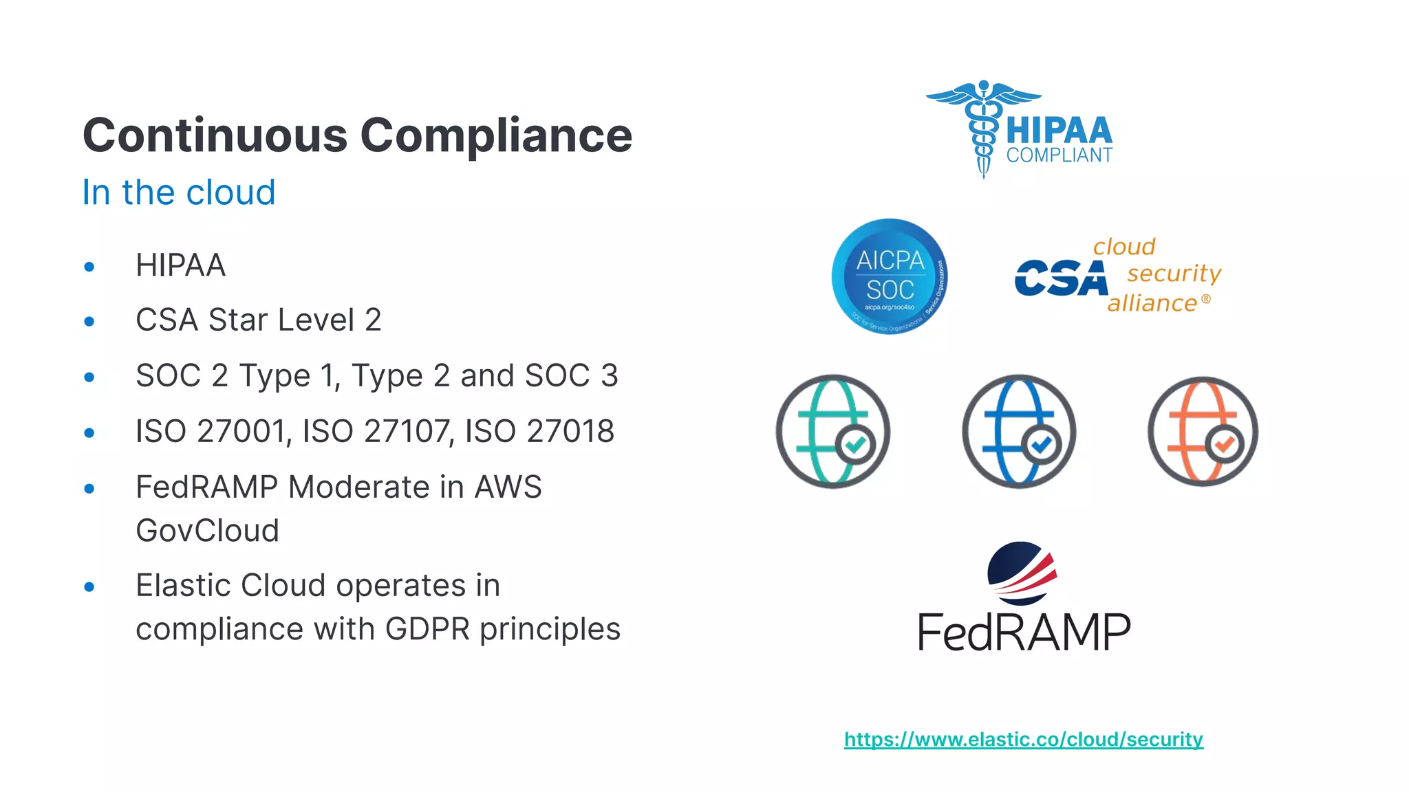 https://www.elastic.co/cloud/security
Continuous Compliance
In the cloud
• HIPAA
• CSA Star Level 2
• SOC 2 Type 1, Type 2 and SOC 3
• ISO 27001, ISO 27107, ISO 27018
• FedRAMP Moderate in AWS
GovCloud
• Elastic Cloud operates in
compliance with GDPR principles
 