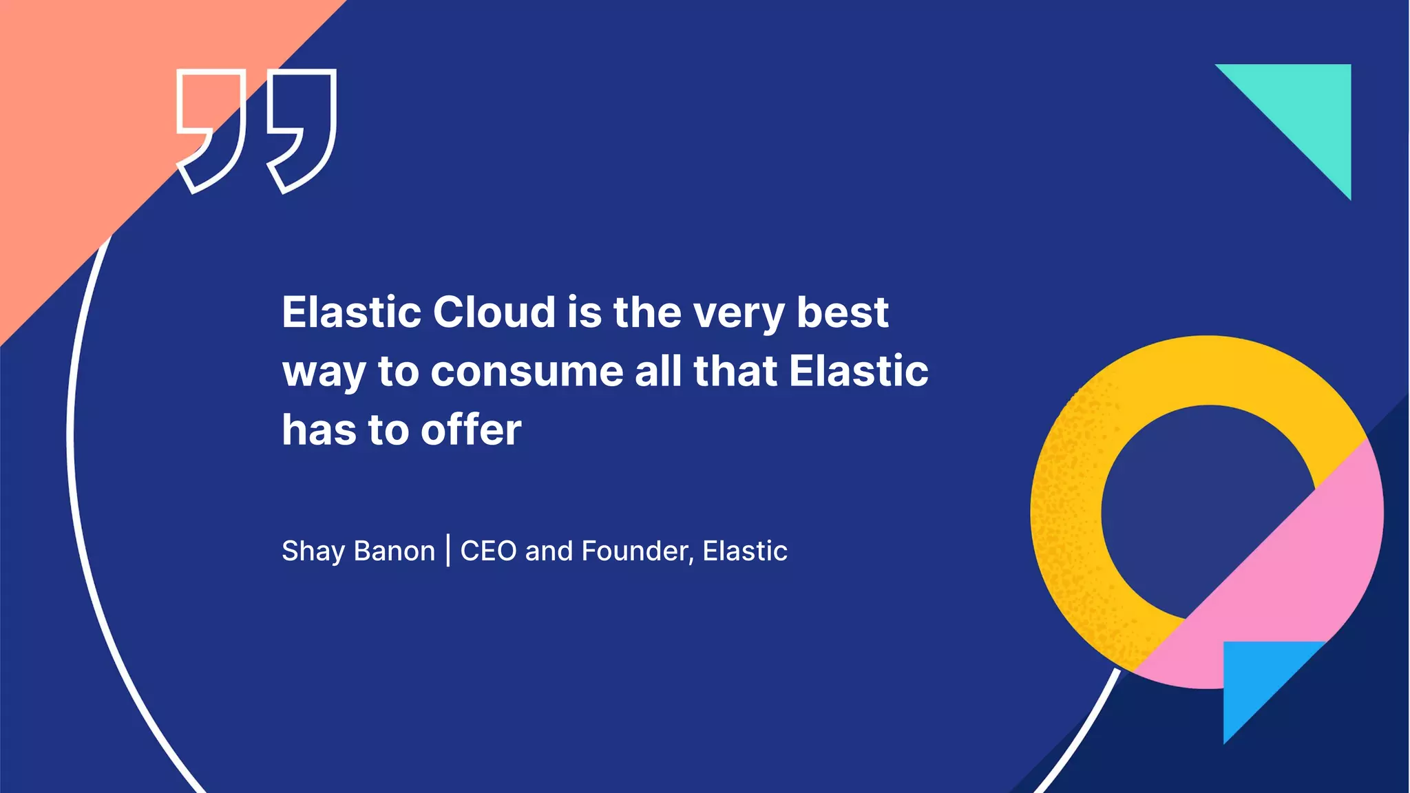 Elastic Cloud is the very best
way to consume all that Elastic
has to offer
Shay Banon | CEO and Founder, Elastic
 