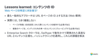 Lessons learned: コンテンツの ID
• 最も一般的なアプローチは URL をページの ID とする方法 Web 標準)
• 実際には、うまく機能しない:
– ページが移動 (名前変更) された際にコンテンツを維持する必要がある
– 複数のページを、インデックス内の単一のコンテンツにグルーピングする必要がある
• Enterprise Search クローラは、Swiftype で数年かけて開発された高度な
URL とコンテンツ正規化、ハッシュテクニックを適用し、これらの課題を解決
Web ページの特定に何を使う?
 