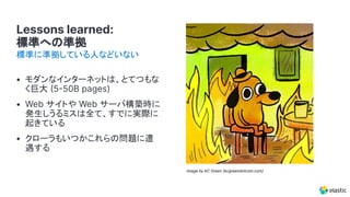 Lessons learned:
標準への準拠
• モダンなインターネットは、とてつもな
く巨大 550B pages)
• Web サイトや Web サーバ構築時に
発生しうるミスは全て、すでに実際に
起きている
• クローラもいつかこれらの問題に遭
遇する
標準に準拠している人などいない
Image by KC Green (kcgreendotcom.com)
 
