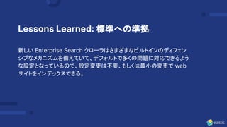 15
Lessons Learned: 標準への準拠
新しい Enterprise Search クローラはさまざまなビルトインのディフェン
シブなメカニズムを備えていて、デフォルトで多くの問題に対応できるよう
な設定となっているので、設定変更は不要、もしくは最小の変更で web
サイトをインデックスできる。
 