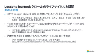 Lessons learned: クロールのライフサイクルと期間
• HTTP session state を URL に保持しているサイト (old forums, J2EE
– サイト内の全リンクがユニークなリンクとなり、クロールキューのユニーク化に URL を使ってい
たクローラに無限のタスクを生成していた
• "Page not found" エラーページ上の相対リンクとエラーページが HTTP 200
レスポンスで返されるコンボ
– 全てのリンク切れがインデックスしなければならない正当なコンテンツに、またコンテンツベー
スでの重複除去テクニックで削除の対象に
• プロダクトカタログのコンテンツフィルタ/ソートにURL 部分を利用
– フィルタの組み合わせによりユニークに見える URL が大量に
(e.g., /dresses/color/red/size/small vs. /dresses/size/small/color/red, etc.)
遭遇した問題
 