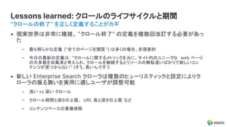 Lessons learned: クロールのライフサイクルと期間
• 現実世界は非常に複雑、 "クロール終了" の定義を複数回改訂する必要があっ
た
– 最も明らかな定義 ("全てのページを閲覧 ") は多くの場合、非現実的
– 今日の最新の定義は : "クロールに関するメトリックを元に、サイト内のユニークな web ページ
の大多数を収集済と考えられ、クロールを継続するとリソースの無駄遣いばかりで新しいコン
テンツが見つからない " (そう、長いんです!
• 新しい Enterprise Search クローラは複数のヒューリスティックと設定によりク
ローラの振る舞いを実用に適しユーザが調整可能
– 浅い vs 深い クロール
– クロール期間と深さの上限、 URL 長と深さの上限 など
– コンテンツベースの重複排除
"クロールの終了" を正しく定義することがカギ
 