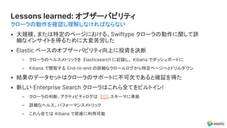 Lessons learned: オブザーバビリティ
• 大規模、または特定のページにおける、Swiftype クローラの動作に関して詳
細なインサイトを得るために大変苦労した
• Elastic ベースのオブザーバビリティ向上に投資を決断
– クローラのヘルスメトリックを Elasticsearch に記録し、 Kibana でダッシュボードに
– Kibana で閲覧する End-to-end の詳細なクロールログから特定ページへとドリルダウン
• 結果のデータセットはクローラのサポートに不可欠であると確証を得た
• 新しい Enterprise Search クローラはこれら全てをビルトイン!
– クローラの判断、アクティビティログは ECS スキーマに準拠
– 詳細なヘルス、パフォーマンスメトリック
– これら全ては Kibana で即座に利用可能
クローラの動作を確認し理解しなければならない
 