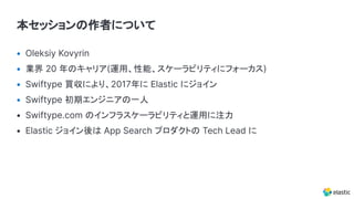 本セッションの作者について
• Oleksiy Kovyrin
• 業界 20 年のキャリア(運用、性能、スケーラビリティにフォーカス)
• Swiftype 買収により、2017年に Elastic にジョイン
• Swiftype 初期エンジニアの一人
• Swiftype.com のインフラスケーラビリティと運用に注力
• Elastic ジョイン後は App Search プロダクトの Tech Lead に
 
