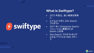 What is Swiftype?
• 2012 年設立、良い検索を簡単
に
• とてもよくできた Site Search
プロダクト
• 2017 年に Enterprise Search
ソリューション構築のため
Elastic と合併
• Site Search プロダクトのコア
となるパワフルな Web クロー
ラ
 