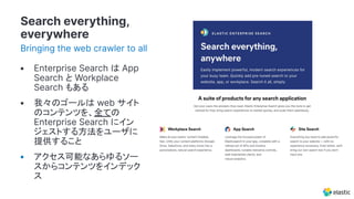Search everything,
everywhere
Bringing the web crawler to all
• Enterprise Search は App
Search と Workplace
Search もある
• 我々のゴールは web サイト
のコンテンツを、全ての
Enterprise Search にイン
ジェストする方法をユーザに
提供すること
• アクセス可能なあらゆるソー
スからコンテンツをインデック
ス
 