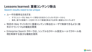 Lessons learned: 重複コンテンツ除去
• ユーザの期待はさまざま:
– すでにユニークな Web ページ群をそのままインジェストするケースから
– 数百、数千の重複ページを持つサイトで重複を除去する非常に複雑なメカニズムまで
• 特定の Web サイト向けに重複コンテンツ除去をユーザで制御できるように数
年かけていくつもの機能を開発
• Enterprise Search クローラは、シンプルなクロール設定ルールでクロール処
理を制御する強力な機能を提供
Search results need to be unique
 